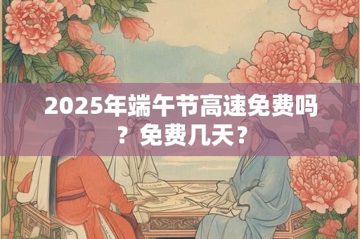 2025年端午节高速免费吗？免费几天？