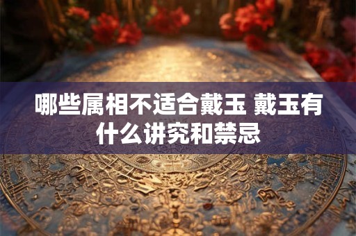 哪些属相不适合戴玉 戴玉有什么讲究和禁忌