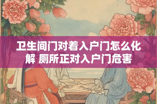 卫生间门对着入户门怎么化解 厕所正对入户门危害