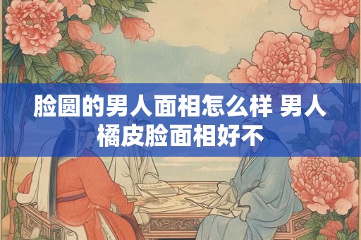 脸圆的男人面相怎么样 男人橘皮脸面相好不