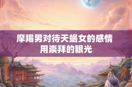 摩羯男对待天蝎女的感情 用崇拜的眼光