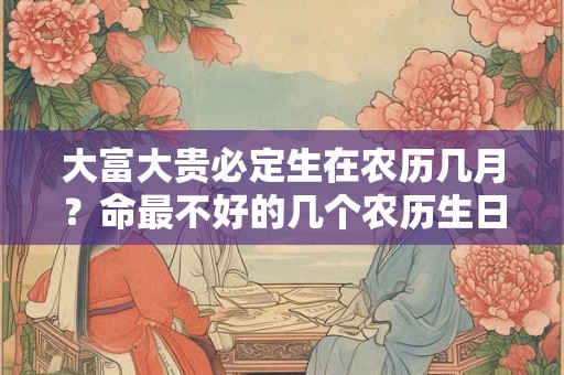 大富大贵必定生在农历几月?命最不好的几个农历生日 大富大贵必定生在农历几月?命最不好的几个农历生日
