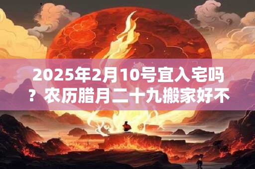 2025年2月10号宜入宅吗？农历腊月二十九搬家好不好