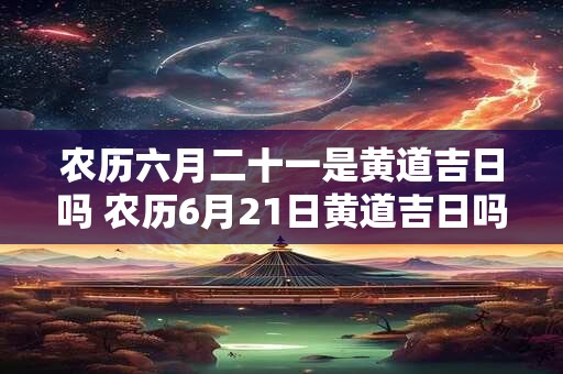 农历六月二十一是黄道吉日吗 农历6月21日黄道吉日吗