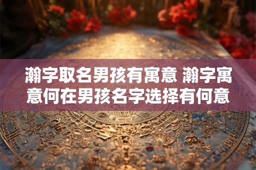 瀚字取名男孩有寓意 瀚字寓意何在男孩名字选择有何意义