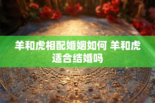 羊和虎相配婚姻如何 羊和虎适合结婚吗
