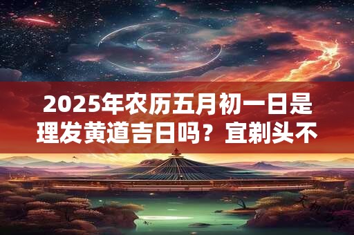 2025年农历五月初一日是理发黄道吉日吗？宜剃头不