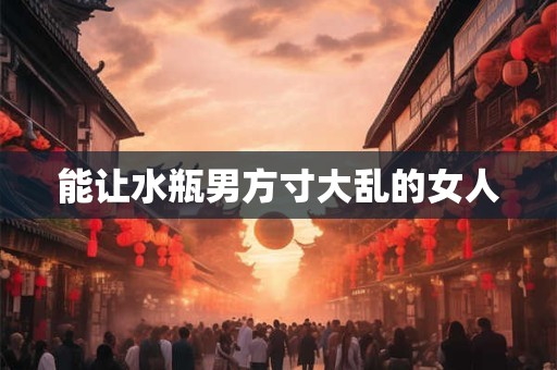 能让水瓶男方寸大乱的女人