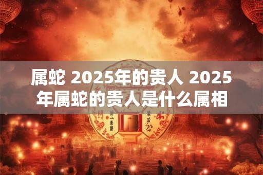 属蛇 2025年的贵人 2025年属蛇的贵人是什么属相
