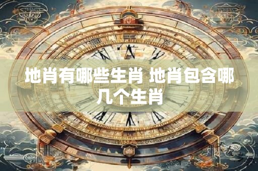 地肖有哪些生肖 地肖包含哪几个生肖