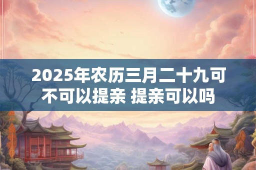 2025年农历三月二十九可不可以提亲 提亲可以吗