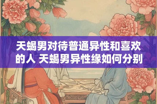 天蝎男对待普通异性和喜欢的人 天蝎男异性缘如何分别对待