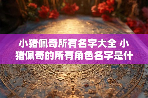 小猪佩奇所有名字大全 小猪佩奇的所有角色名字是什么