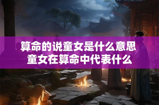 算命的说童女是什么意思 童女在算命中代表什么