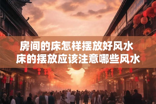 房间的床怎样摆放好风水 床的摆放应该注意哪些风水