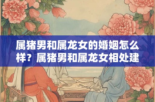 属猪男和属龙女的婚姻怎么样？属猪男和属龙女相处建议