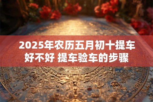 2025年农历五月初十提车好不好 提车验车的步骤
