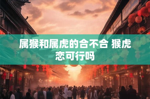 属猴和属虎的合不合 猴虎恋可行吗
