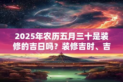 2025年农历五月三十是装修的吉日吗？装修吉时、吉位查询