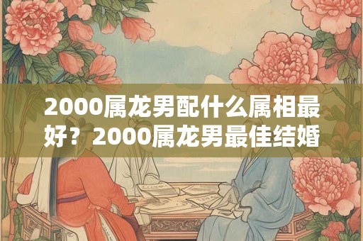 2000属龙男配什么属相最好？2000属龙男最佳结婚年龄