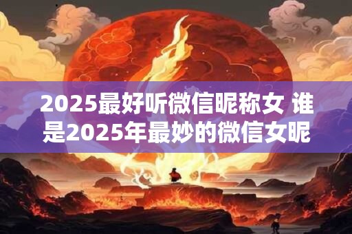 2025最好听微信昵称女 谁是2025年最妙的微信女昵称