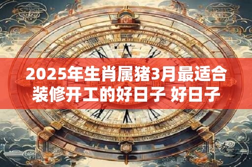 2025年生肖属猪3月最适合装修开工的好日子 好日子分析