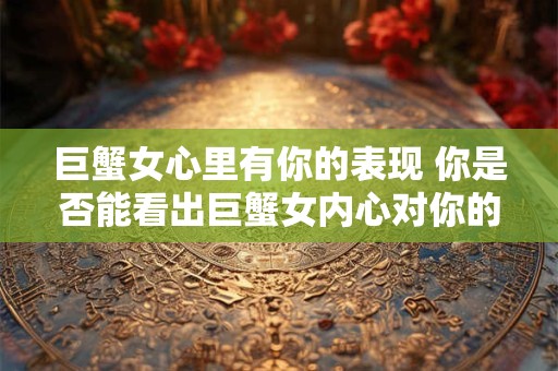 巨蟹女心里有你的表现 你是否能看出巨蟹女内心对你的情感