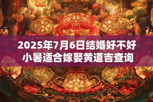 2025年7月6日结婚好不好 小暑适合嫁娶黄道吉查询