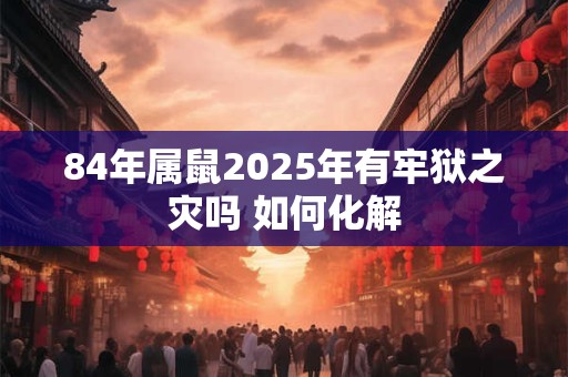 84年属鼠2025年有牢狱之灾吗 如何化解