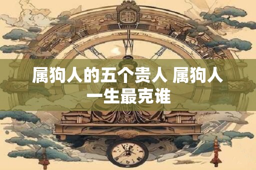 属狗人的五个贵人 属狗人一生最克谁