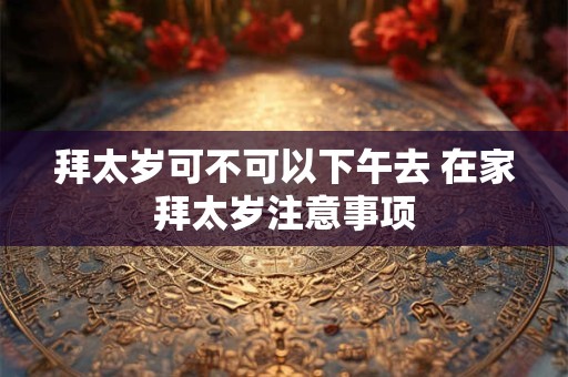 拜太岁可不可以下午去 在家拜太岁注意事项 拜太岁可不可以下午去 在家拜太岁注意事项