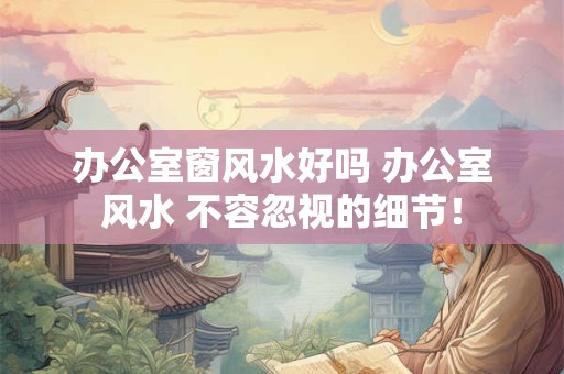 办公室窗风水好吗 办公室风水 不容忽视的细节！