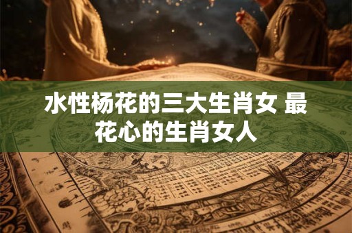 水性杨花的三大生肖女 最花心的生肖女人