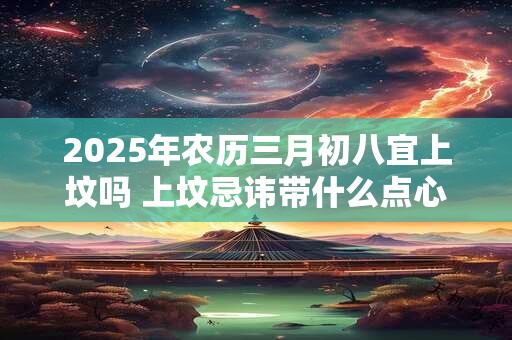 2025年农历三月初八宜上坟吗 上坟忌讳带什么点心