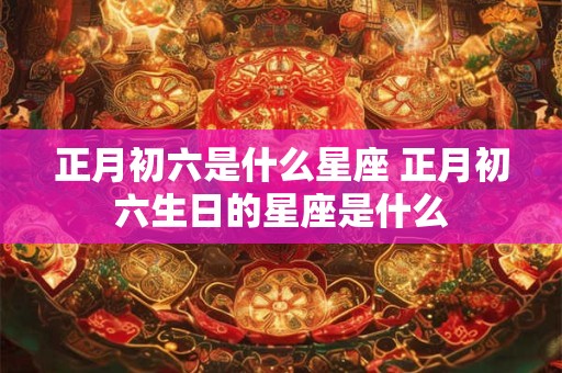 正月初六是什么星座 正月初六生日的星座是什么
