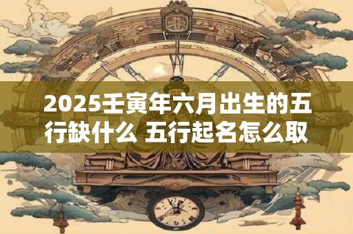 2025壬寅年六月出生的五行缺什么 五行起名怎么取
