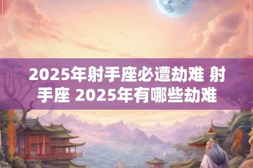2025年射手座必遭劫难 射手座 2025年有哪些劫难