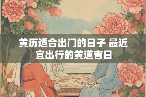 黄历适合出门的日子 最近宜出行的黄道吉日