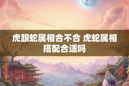 虎跟蛇属相合不合 虎蛇属相搭配合适吗