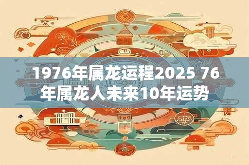 1976年属龙运程2025 76年属龙人未来10年运势