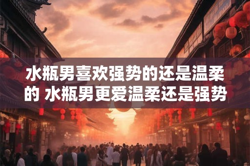水瓶男喜欢强势的还是温柔的 水瓶男更爱温柔还是强势