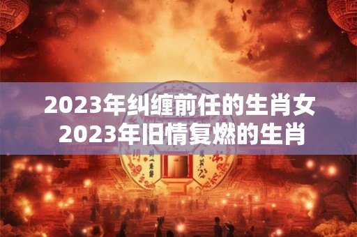 2023年纠缠前任的生肖女 2023年旧情复燃的生肖