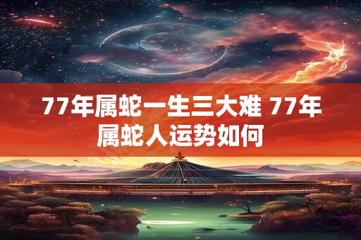 77年属蛇一生三大难 77年属蛇人运势如何