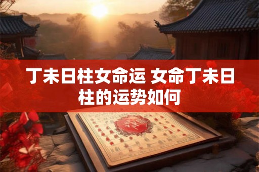 丁未日柱女命运 女命丁未日柱的运势如何