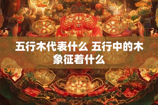 五行木代表什么 五行中的木象征着什么