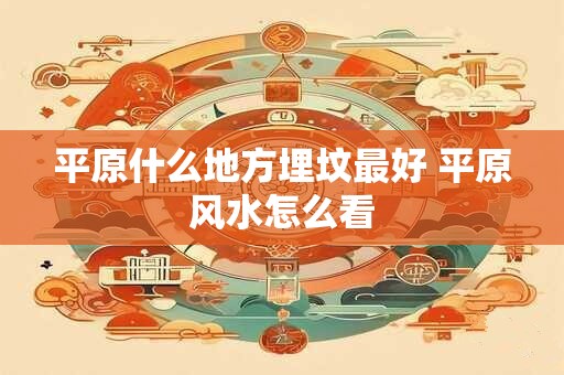 平原什么地方埋坟最好 平原风水怎么看