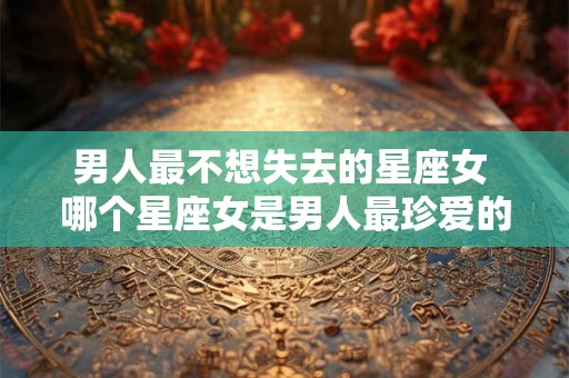 男人最不想失去的星座女 哪个星座女是男人最珍爱的