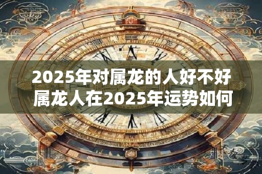 2025年对属龙的人好不好 属龙人在2025年运势如何