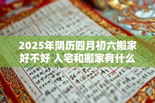 2025年阴历四月初六搬家好不好 入宅和搬家有什么区别 2025年阴历四月初六搬家好不好 入宅和搬家有什么区别