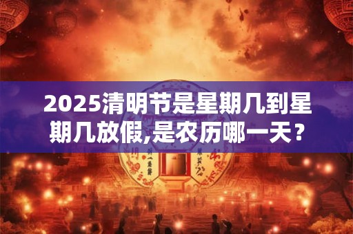 2025清明节是星期几到星期几放假,是农历哪一天？